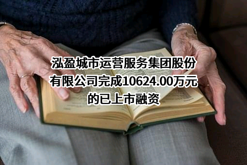 泓盈城市运营服务集团股份有限公司完成10624.00万元的已上市融资