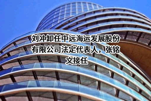 刘冲卸任中远海运发展股份有限公司法定代表人，张铭文接任