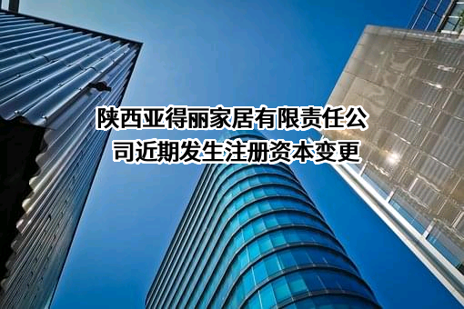 陕西亚得丽家居有限责任公司近期发生注册资本变更