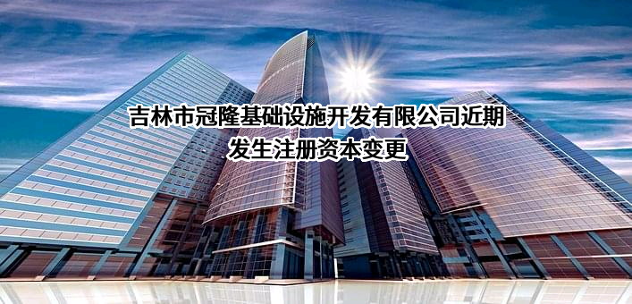 吉林市冠隆基础设施开发有限公司近期发生注册资本变更