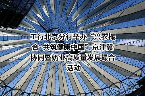 工行北京分行举办“兴农撮合·共筑健康中国”京津冀协同暨奶业高质量发展撮合活动