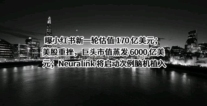 曝小红书新一轮估值 170 亿美元；美股重挫，巨头市值蒸发 6000 亿美元；Neuralink 将启动次例脑机植入