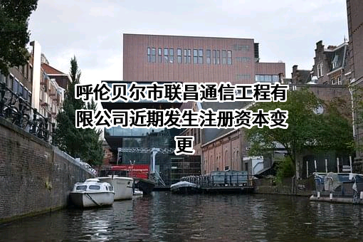 呼伦贝尔市联昌通信工程有限公司近期发生注册资本变更