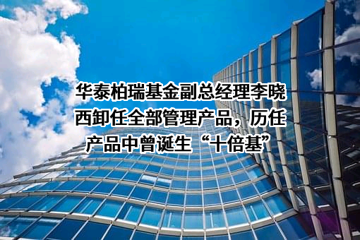 华泰柏瑞基金副总经理李晓西卸任全部管理产品，历任产品中曾诞生“十倍基”