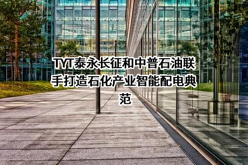 TYT泰永长征和中普石油联手打造石化产业智能配电典范