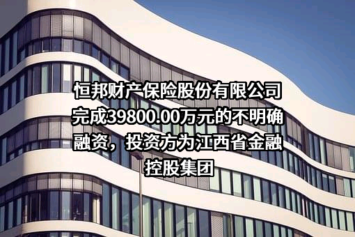 恒邦财产保险股份有限公司完成39800.00万元的不明确融资，投资方为江西省金融控股集团