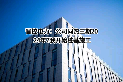 晋控电力：公司同热三期2024年7我开始桩基施工