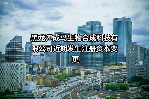 黑龙江成马生物合成科技有限公司近期发生注册资本变更