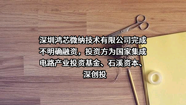 深圳鸿芯微纳技术有限公司完成不明确融资，投资方为国家集成电路产业投资基金、石溪资本、深创投