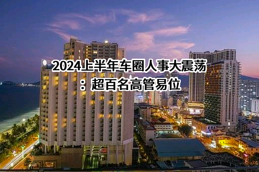 2024上半年车圈人事大震荡：超百名高管易位