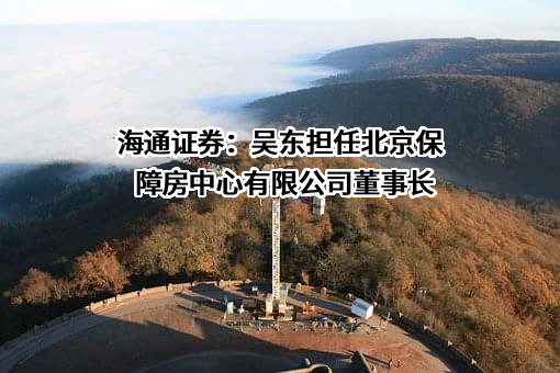 海通证券：吴东担任北京保障房中心有限公司董事长