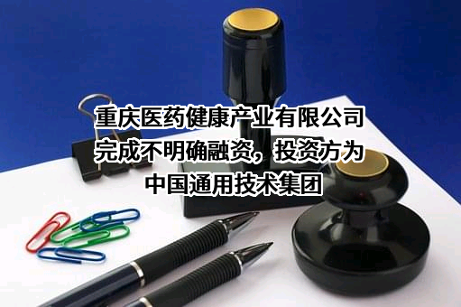 重庆医药健康产业有限公司完成不明确融资，投资方为中国通用技术集团