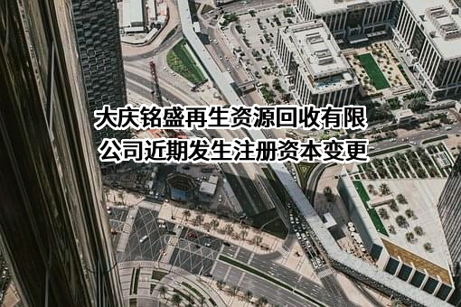 大庆铭盛再生资源回收有限公司近期发生注册资本变更