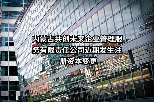 内蒙古共创未来企业管理服务有限责任公司近期发生注册资本变更