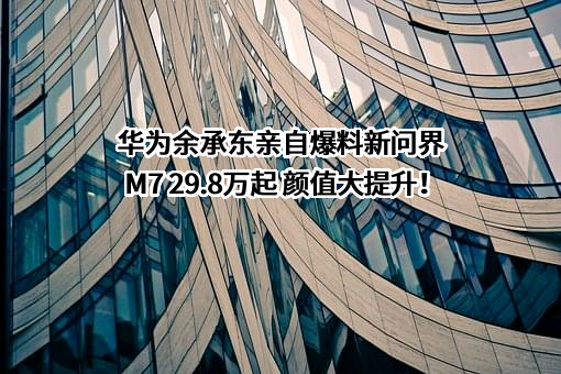华为余承东亲自爆料新问界M7 29.8万起 颜值大提升！