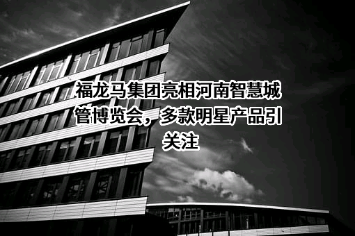 福龙马集团亮相河南智慧城管博览会，多款明星产品引关注