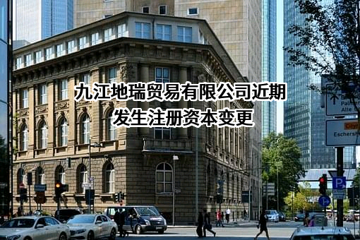 九江地瑞贸易有限公司近期发生注册资本变更