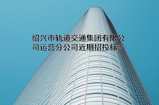 绍兴市轨道交通集团有限公司运营分公司近期招投标项目多