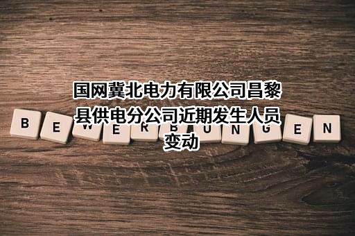 国网冀北电力有限公司昌黎县供电分公司近期发生人员变动