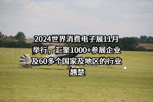 2024世界消费电子展11月举行，汇聚1000+参展企业及60多个国家及地区的行业翘楚