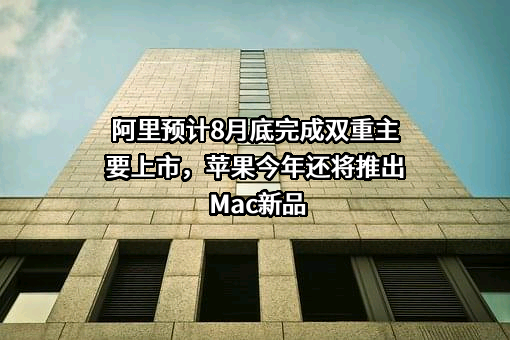 阿里预计8月底完成双重主要上市，苹果今年还将推出Mac新品