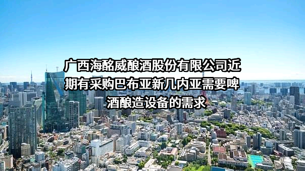 广西海酩威酿酒股份有限公司近期有采购巴布亚新几内亚需要啤酒酿造设备的需求
