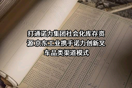 打通诺力集团社会化库存资源 京东工业携手诺力创新叉车品类渠道模式
