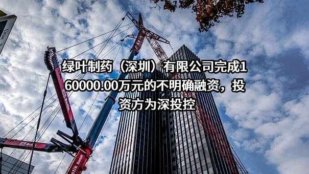 绿叶制药（深圳）有限公司完成160000.00万元的不明确融资，投资方为深投控