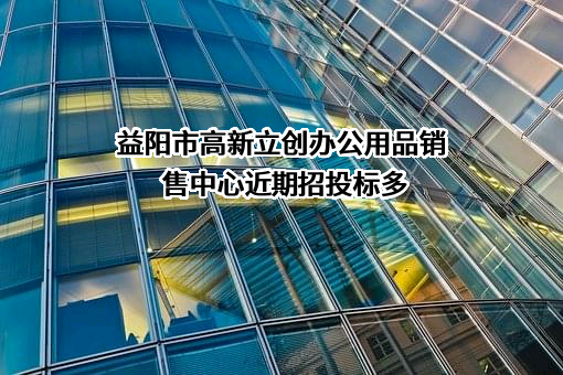 益阳市高新立创办公用品销售中心近期招投标项目多