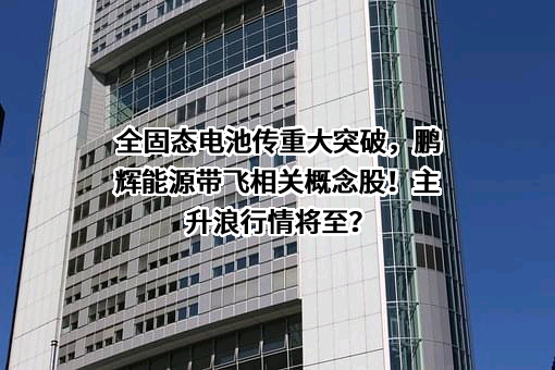 全固态电池传重大突破，鹏辉能源带飞相关概念股！主升浪行情将至？