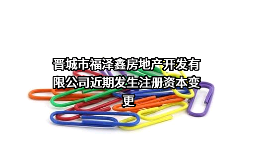晋城市福泽鑫房地产开发有限公司近期发生注册资本变更