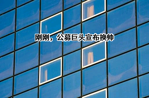 刚刚，公募巨头宣布换帅