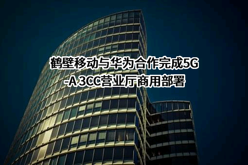 鹤壁移动与华为合作完成5G-A 3CC营业厅商用部署
