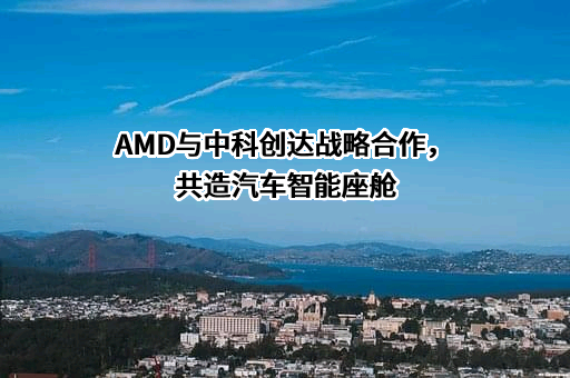 AMD与中科创达战略合作，共造汽车智能座舱