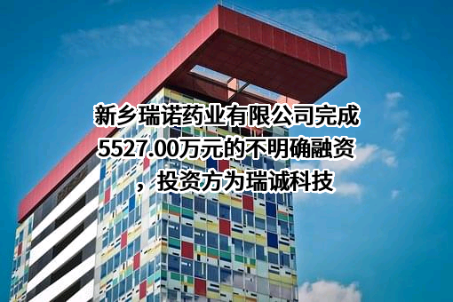 新乡瑞诺药业有限公司完成5527.00万元的不明确融资，投资方为瑞诚科技