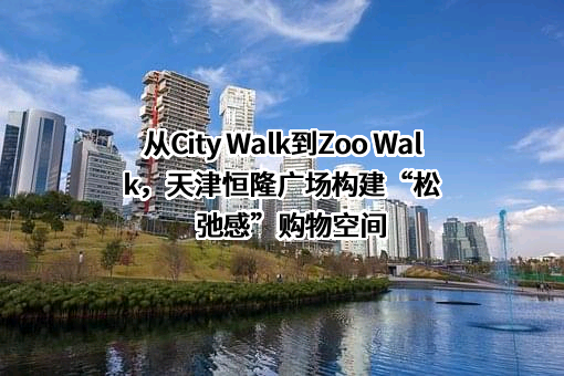 从City Walk到Zoo Walk，天津恒隆广场构建“松弛感”购物空间