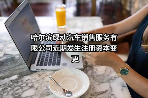 哈尔滨绿动汽车销售服务有限公司近期发生注册资本变更