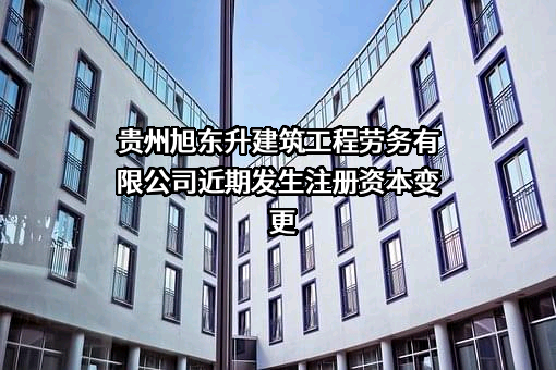 贵州旭东升建筑工程劳务有限公司近期发生注册资本变更
