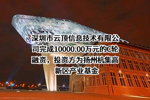 深圳市云顶信息技术有限公司完成10000.00万元的C轮融资，投资方为扬州杭集高新区产业基金