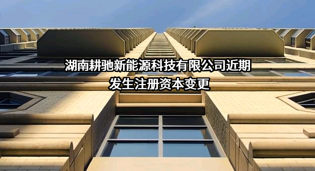 湖南耕驰新能源科技有限公司近期发生注册资本变更