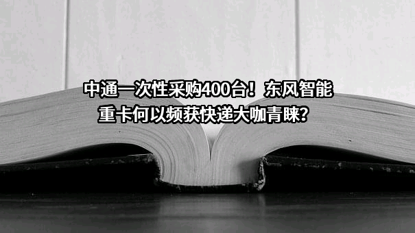 中通一次性采购400台！东风智能重卡何以频获快递大咖青睐？