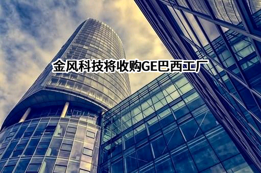 金风科技将收购GE巴西工厂