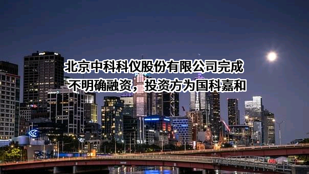 北京中科科仪股份有限公司完成不明确融资，投资方为国科嘉和