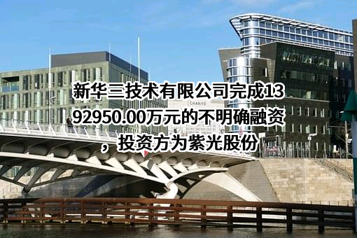 新华三技术有限公司完成1392950.00万元的不明确融资，投资方为紫光股份