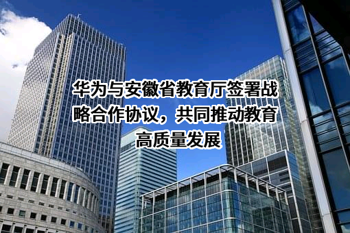 华为与安徽省教育厅签署战略合作协议，共同推动教育高质量发展