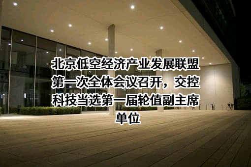 北京低空经济产业发展联盟第一次全体会议召开，交控科技当选第一届轮值副主席单位