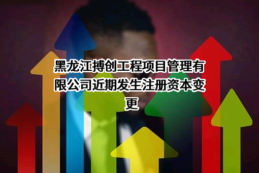 黑龙江搏创工程项目管理有限公司近期发生注册资本变更