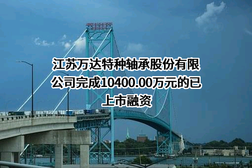 江苏万达特种轴承股份有限公司完成10400.00万元的已上市融资