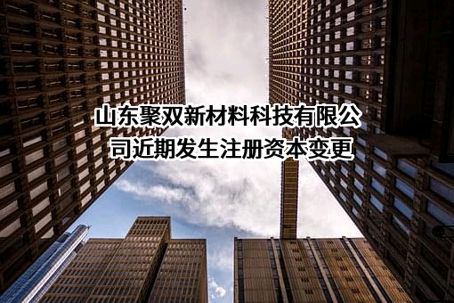 山东聚双新材料科技有限公司近期发生注册资本变更