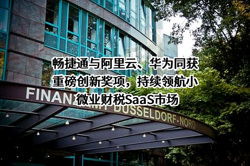 畅捷通与阿里云、华为同获重磅创新奖项，持续领航小微业财税SaaS市场